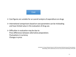 Introduction To Drug Utilization Research, WHO International Working Group for Drugs Statistics
Methodology, WHO Collaborating Centre for Drug Statistics Methodology. WHO 2003
Cost
 Cost figures are suitable for an overall analysis of expenditure on drugs
 International comparisons based on cost parameters can be misleading
and have limited value in the evaluation of drug use.
 Difficulties in evaluation may be due to
Price differences between alternative preparations
Fluctuations in currency
Changes in price
66
 