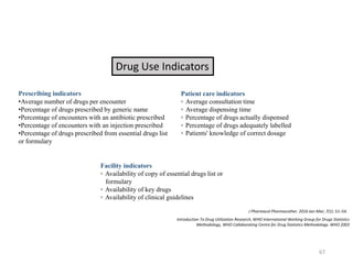 Drug Use Indicators
Prescribing indicators
•Average number of drugs per encounter
•Percentage of drugs prescribed by generic name
•Percentage of encounters with an antibiotic prescribed
•Percentage of encounters with an injection prescribed
•Percentage of drugs prescribed from essential drugs list
or formulary
Patient care indicators
◦ Average consultation time
◦ Average dispensing time
◦ Percentage of drugs actually dispensed
◦ Percentage of drugs adequately labelled
◦ Patients' knowledge of correct dosage
Facility indicators
◦ Availability of copy of essential drugs list or
formulary
◦ Availability of key drugs
◦ Availability of clinical guidelines
J Pharmacol Pharmacother. 2016 Jan-Mar; 7(1): 51–54.
Introduction To Drug Utilization Research, WHO International Working Group for Drugs Statistics
Methodology, WHO Collaborating Centre for Drug Statistics Methodology. WHO 2003
67
 