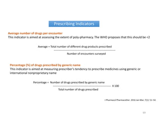 Prescribing Indicators
Average = Total number of different drug products prescribed
--------------------------------------------------------------------
Number of encounters surveyed
Average number of drugs per encounter
This indicator is aimed at assessing the extent of poly-pharmacy. The WHO proposes that this should be <2
Percentage = Number of drugs prescribed by generic name
---------------------------------------------------------------- X 100
Total number of drugs prescribed
Percentage (%) of drugs prescribed by generic name
This indicator is aimed at measuring prescriber's tendency to prescribe medicines using generic or
international nonproprietary name
J Pharmacol Pharmacother. 2016 Jan-Mar; 7(1): 51–54.
69
 