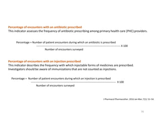 Percentage = Number of patient encounters during which an antibiotic is prescribed
---------------------------------------------------------------------------------------------- X 100
Number of encounters surveyed
Percentage of encounters with an antibiotic prescribed
This indicator assesses the frequency of antibiotic prescribing among primary health care (PHC) providers.
Percentage = Number of patient encounters during which an injection is prescribed
----------------------------------------------------------------------------------------------- X 100
Number of encounters surveyed
Percentage of encounters with an injection prescribed
This indicator describes the frequency with which injectable forms of medicines are prescribed.
Investigators should be aware of immunizations that are not counted as injections.
J Pharmacol Pharmacother. 2016 Jan-Mar; 7(1): 51–54.
70
 