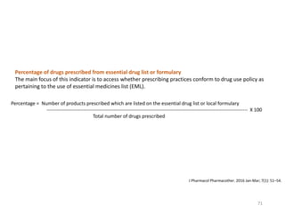 Percentage = Number of products prescribed which are listed on the essential drug list or local formulary
--------------------------------------------------------------------------------------------------------------------------- X 100
Total number of drugs prescribed
Percentage of drugs prescribed from essential drug list or formulary
The main focus of this indicator is to access whether prescribing practices conform to drug use policy as
pertaining to the use of essential medicines list (EML).
J Pharmacol Pharmacother. 2016 Jan-Mar; 7(1): 51–54.
71
 