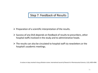 Step 7: Feedback of Results
 Preparation of a scientific interpretation of the results.
 Success of any DUS depends on feedback of results to prescribers, other
hospital staffs involved in the study and to administrative heads.
 The results can also be circulated to hospital staff via newsletters or the
hospital’s academic meetings.
A review on steps involved in drug utilization review. International Journal of Research in Pharmaceutical Sciences, 11(3), 4095-4098.
75
 