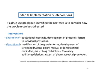 Step 8: Implementation & Interventions
◦ Educational - educational meetings, development of protocols, letters
to individual physicians.
◦ Operational - modification of drug order forms, development of
stringent drug use policy, manual or computerized
reminders, prescribing restrictions, formulary
additions/deletions, extent of pharmaceutical promotion.
If a drug use problem is identified the next step is to consider how
the problem can be addressed
Interventions
A review on steps involved in drug utilization review. International Journal of Research in Pharmaceutical Sciences, 11(3), 4095-4098.
76
 