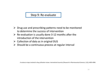 Step 9: Re-evaluate
 Drug use and prescribing patterns need to be monitored
to determine the success of intervention
 Re-evaluation is usually done 3-12 months after the
introduction of the intervention
 Collection of data as in original DUS
 Should be a continuous process at regular interval
A review on steps involved in drug utilization review. International Journal of Research in Pharmaceutical Sciences, 11(3), 4095-4098.
77
 