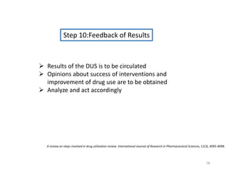 Step 10:Feedback of Results
 Results of the DUS is to be circulated
 Opinions about success of interventions and
improvement of drug use are to be obtained
 Analyze and act accordingly
A review on steps involved in drug utilization review. International Journal of Research in Pharmaceutical Sciences, 11(3), 4095-4098.
78
 