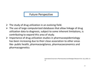 Future Perspective
 The study of drug utilization in an evolving field.
 The use of large computerized databases that allow linkage of drug
utilization data to diagnosis, subject to some inherent limitations, is
contributing to expand this area of study.
 Importance of drug utilization studies in pharmacoepidemiology
has been increasing due to their close association to other areas
like- public health, pharmacovigilance, pharmacoeconomics and
pharmacogenetics
International Journal on Pharmaceutical and Biological Research Vol. 1(1), 2010, 11-
17
80
 