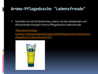 Aroma-Pflegedusche "Lebensfreude"

 Genießen Sie die Schönheit des Lebens mit der belebenden und
   aktivierenden Kneipp® Aroma-Pflegedusche Lebensfreude.

   http://www.kneipp-
   schweiz.ch/shop/de/bestellung/produktkategorien/duschen/aroma-
   pflegedusche-lebensfreude.html
 