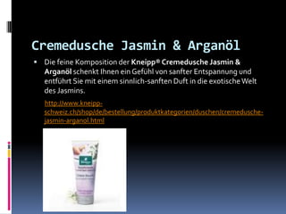 Cremedusche Jasmin & Arganöl
 Die feine Komposition der Kneipp® Cremedusche Jasmin &
  Arganöl schenkt Ihnen ein Gefühl von sanfter Entspannung und
  entführt Sie mit einem sinnlich-sanften Duft in die exotische Welt
  des Jasmins.
  http://www.kneipp-
  schweiz.ch/shop/de/bestellung/produktkategorien/duschen/cremedusche-
  jasmin-arganol.html
 