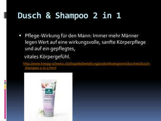 Dusch & Shampoo 2 in 1

 Pflege-Wirkung für den Mann: Immer mehr Männer
  legen Wert auf eine wirkungsvolle, sanfte Körperpflege
  und auf ein gepflegtes,
  vitales Körpergefühl.
 http://www.kneipp-schweiz.ch/shop/de/bestellung/produktkategorien/duschen/dusch-
  shampoo-2-in-1.html
 