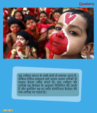 Dusshera
यह त्यौहार भारत के सभी क्षेिों में मनाया जाता है,
लेककन द्विज समुदाय इसे अलर्ग-अलर्ग तरीकों से
पालन करना पसिंद करते हैं। इस त्यौहार की
तारीखें चिंद्र कै लेंडर के अनुसार ननिावररत की जाती
हैं और इसललए यह हर साल ग्रेर्गोररयन कै लेंडर की
एक तारीख पर पड़ता है।
 