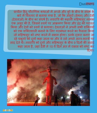 दशहरा
प्राचीन हहिंदू पौराणिक कथाओिं में अच्छे और बुरे के बीच के सिंघर्व के
बारे में विस्तार से बताया र्गया है, जो कक असुरों (डेमन) और देिों
(देिताओिं) के बीच का सिंघर्व है। निरात्रि की कहानी महहर्ासुर नामक
एक असुर की है, प्जसने स्िर्गव पर आक्रमि ककया और इिंद्र को परास्त
ककया और देिों को स्िर्गव से भर्गाया। देिताओिं ने अपनी सभी शप्ततयों
को एक शप्ततशाली बनाने के ललए र्गठबिंिन करने का फै सला ककया
जो महहर्ासुर को नष्ट करने में सक्षम होर्गा। उनके द्िारा बनाए जा
रहे चबूतरे को दुर्गाव कहा जाता था और िे उसे अपने अस्ि-शस्िों पर
लाद देते थे। निरात्रि को दुर्गाव और महहर्ासुर के बीच 9 हदनों की लड़ाई
कहा जाता है, जहािं देिी ने 10 िें हदन अिंत में राक्षस को नष्ट कर
हदया।
 