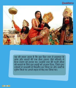 Dusshera
यह भी माना जाता है कक इस हदन राम ने हनुमान के
साथ और िानरों की एक सेना (िानर जैसे मानिों) ने
दैत्य रािि को हराया था। उन्होंने राम की पत्नी सीता
को बचाने के ललए इस लड़ाई को अिंजाम हदया, प्जसे दुष्ट
राके शों ने चालाकी से ककडनैप कर ललया था और लिंका के
द्िीप ककले पर अपने महल में कै द कर ललया था।
 