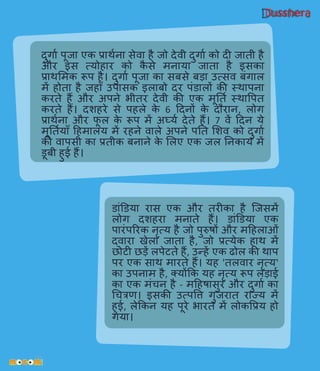 Dusshera
दुर्गाव पूजा एक प्राथवना सेिा है जो देिी दुर्गाव को दी जाती है
और इस त्योहार को कै से मनाया जाता है इसका
प्राथलमक रूप है। दुर्गाव पूजा का सबसे बड़ा उत्सि बिंर्गाल
में होता है जहााँ उपासक इलाबो दर पिंडालों की स्थापना
करते हैं और अपने भीतर देिी की एक मूनतव स्थावपत
करते हैं। दशहरे से पहले के 6 हदनों के दौरान, लोर्ग
प्राथवना और फू ल के रूप में अर्घयव देते हैं। 7 िें हदन ये
मूनतवयााँ हहमालय में रहने िाले अपने पनत लशि को दुर्गाव
की िापसी का प्रतीक बनाने के ललए एक जल ननकाय में
डूबी हुई हैं।
डािंडडया रास एक और तरीका है प्जसमें
लोर्ग दशहरा मनाते हैं। डािंडडया एक
पारिंपररक नृत्य है जो पुरुर्ों और महहलाओिं
द्िारा खेला जाता है, जो प्रत्येक हाथ में
छोटी छड़ें लपेटते हैं, उन्हें एक ढोल की थाप
पर एक साथ मारते हैं। यह 'तलिार नृत्य'
का उपनाम है, तयोंकक यह नृत्य रूप लड़ाई
का एक मिंचन है - महहर्ासुर और दुर्गाव का
धचिि। इसकी उत्पवि र्गुजरात राज्य में
हुई, लेककन यह पूरे भारत में लोकवप्रय हो
र्गया।
 