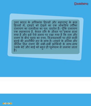 Dusshera
उिर भारत के अधिकािंश हहस्सों और महाराष्र के कु छ
हहस्सों में, दशहरे को देखने का एक लोकवप्रय तरीका
रामायि का रामलीला का पुन: प्रितवन है। चूाँकक रामायि
एक महाकाव्य है, के िल राम के जीिन पर प्रकाश डाला
र्गया है और इसे ऐसे समय पर रखा र्गया है कक राम और
रािि के बीच युद्ि का दृश्य, विजयदशमी पर होने िाली
बुराई की अल्टीमेट हार के साथ है। दशहरे के अिंनतम और
अिंनतम हदन रािि की लिंबी-लिंबी झािंककयों के साथ-साथ
उसके बेटे और भाई को बहुत ही िूमिाम से जलाया जाता
है।
 