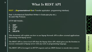 9
What Is REST API
REST :- (Representational State Transfer application programming interface).
Rest is Architectural Style(Rest Written in Scala,ajav,php etc.).
Its used Http Protocol.
HTTP METHODS:-
1. GET
2. POST
3. PUT
4. DELETE
This document will explain you how to use Sqoop Network API to allow external applications
interacting with Sqoop server.
The REST API is a lower level API than the Sqoop client API, which gives you the freedom to
execute commands in Sqoop server with any tools or programming language.
The REST API is leveraged via HTTP requests and use JSON format to encode data content.
BIGDATAANALYSISBIGDATAANALYSIS
DUSHHYANTKUMAR
 