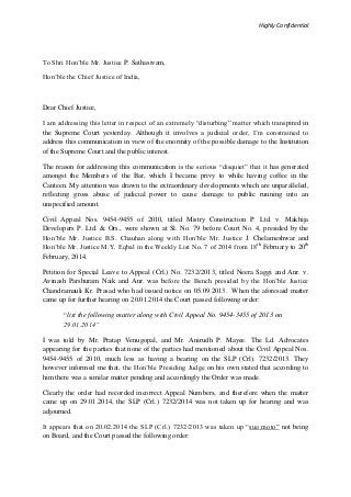 Highly Confidential
To Shri Hon’ble Mr. Justice P. Sathasivam,
Hon’ble the Chief Justice of India,
Dear Chief Justice,
I am addressing this letter in respect of an extremely “disturbing” matter which transpired in
the Supreme Court yesterday. Although it involves a judicial order, I’m constrained to
address this communication in view of the enormity of the possible damage to the Institution
of the Supreme Court and the public interest.
The reason for addressing this communication is the serious “disquiet” that it has generated
amongst the Members of the Bar, which I became privy to while having coffee in the
Canteen. My attention was drawn to the extraordinary developments which are unparalleled,
reflecting gross abuse of judicial power to cause damage to public running into an
unspecified amount.
Civil Appeal Nos. 9454-9455 of 2010, titled Mistry Construction P. Ltd. v. Makhija
Developers P. Ltd. & Ors., were shown at Sl. No. 79 before Court No. 4, presided by the
Hon’ble Mr. Justice B.S. Chauhan along with Hon’ble Mr. Justice J. Chelameshwar and
Hon’ble Mr. Justice M.Y. Eqbal in the Weekly List No. 7 of 2014 from 18th
February to 20th
February, 2014.
Petition for Special Leave to Appeal (Crl.) No. 7232/2013, titled Neera Saggi and Anr. v.
Avinash Parshuram Naik and Anr. was before the Bench presided by the Hon’ble Justice
Chandramauli Kr. Prasad who had issued notice on 05.09.2013. When the aforesaid matter
came up for further hearing on 20.01.2014 the Court passed following order:
“list the following matter along with Civil Appeal No. 9454-3455 of 2013 on
29.01.2014”
I was told by Mr. Pratap Venugopal, and Mr. Anirudh P. Mayee. The Ld. Advocates
appearing for the parties that none of the parties had mentioned about the Civil Appeal Nos.
9454-9455 of 2010, much less as having a bearing on the SLP (Crl). 7232/2013. They
however informed me that, the Hon’ble Presiding Judge on his own stated that according to
him there was a similar matter pending and accordingly the Order was made.
Clearly the order had recorded incorrect Appeal Numbers, and therefore when the matter
came up on 29.01.2014, the SLP (Crl.) 7232/2014 was not taken up for hearing and was
adjourned.
It appears that on 20.02.2014 the SLP (Crl.) 7232/2013 was taken up “suo moto” not being
on Board, and the Court passed the following order:
 