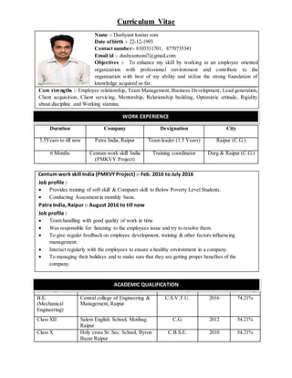Curriculum Vitae
Name :- Dushyant kumar soni
Date ofbirth :- 22-12-1993
Contact number:- 8103311701, 8770735341
Email id :- dushyantsoni7@gmail.com
Objectives :- To enhance my skill by working in an employee oriented
organization with professional environment and contribute to the
organization with best of my ability and utilize the strong foundation of
knowledge acquired so far.
Core strengths :- Employee relationship, Team Management, Business Development, Lead generation,
Client acquisition, Client servicing, Mentorship, Relationship building, Optimistic attitude, Rigidity
about discipline and Working stamina.
Duration Company Designation City
3.5Years to till now Patra India, Raipur Team leader (1.5 Years) Raipur (C.G.)
6 Months Centum work skill India
(PMKVY Project)
Training coordinator Durg & Raipur (C.G.)
Centum work skill India (PMKVY Project) :- Feb. 2016 to July 2016
Job profile :
 Provides training of soft skill & Computer skill to Below Poverty Level Students.
 Conducting Assesment in monthly basis.
Patra India, Raipur :- August 2016 to till now
Job profile :
 Team handling with good quality of work in time
 Was responsible for listening to the employees issue and try to resolve them.
 To give regular feedback on employee development, training & other factors influencing
management.
 Interact regularly with the employees to ensure a healthy environment in a company.
 To managing their holidays and to make sure that they are getting proper benefites of the
company.
Degree Institute University Year Percentage
B.E.
(Mechanical
Engineering)
Central college of Engineering &
Management, Raipur
C.S.V.T.U. 2016 74.21%
Class XII Salem English School, Motibag
Raipur
C.G. 2012 54.21%
Class X Holy cross Sr. Sec. School, Byron
Bazar Raipur
C.B.S.E. 2010 54.21%
WORK EXPERIENCE
ACADEMIC QUALIFICATION
 