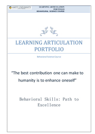 LEARNING ARTICULATION
PORTFOLIO
BEHAVIOURAL SCIENCE COURSE
LEARNING ARTICULATION
PORTFOLIO
Behavioral Science Course
“The best contribution one can make to
humanity is to enhance oneself”
Behavioral Skills: Path to
Excellence
 