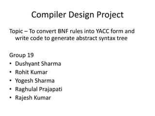 Compiler Design Project
Topic – To convert BNF rules into YACC form and
write code to generate abstract syntax tree
Group 19
• Dushyant Sharma
• Rohit Kumar
• Yogesh Sharma
• Raghulal Prajapati
• Rajesh Kumar
 