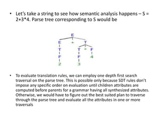 • Let’s take a string to see how semantic analysis happens – S =
2+3*4. Parse tree corresponding to S would be
• To evaluate translation rules, we can employ one depth first search
traversal on the parse tree. This is possible only because SDT rules don’t
impose any specific order on evaluation until children attributes are
computed before parents for a grammar having all synthesized attributes.
Otherwise, we would have to figure out the best suited plan to traverse
through the parse tree and evaluate all the attributes in one or more
traversals
 