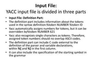 Input File:
YACC input file is divided in three parts
• Input File: Definition Part:
• The definition part includes information about the tokens
used in the syntax definition:%token NUMBER %token ID
• Yacc automatically assigns numbers for tokens, but it can be
overridden by%token NUMBER 621
• Yacc also recognizes single characters as tokens. Therefore,
assigned token numbers should no overlap ASCII codes.
• The definition part can include C code external to the
definition of the parser and variable declarations,
within %{ and %} in the first column.
• It can also include the specification of the starting symbol in
the grammar
 