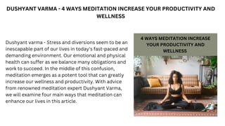 DUSHYANT VARMA - 4 WAYS MEDITATION INCREASE YOUR PRODUCTIVITY AND
WELLNESS
Dushyant varma - Stress and diversions seem to be an
inescapable part of our lives in today's fast-paced and
demanding environment. Our emotional and physical
health can suffer as we balance many obligations and
work to succeed. In the middle of this confusion,
meditation emerges as a potent tool that can greatly
increase our wellness and productivity. With advice
from renowned meditation expert Dushyant Varma,
we will examine four main ways that meditation can
enhance our lives in this article.
 