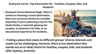 Dushyant Varma -Top Destination for - Families, Couples, Kids, and
Students
• Finding a place that caters to different groups' diverse interests and
needs can be challenging. However, there is one destination that
stands out as an ideal choice for families, couples, kids, and students
alike: Sydney, Australia.
• Dushyant Varma Maharani Bagh- When it
comes to choosing a travel destination,
there are numerous factors to consider,
especially if you're planning a trip for the
whole family, a romantic getaway for
couples, an adventure for kids, or an
educational experience for students.
 