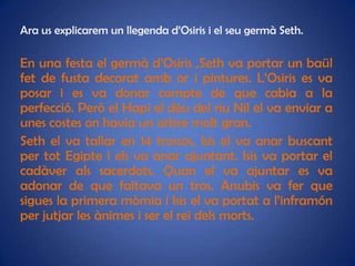 Ara us explicarem un llegenda d’Osiris i el seu germà Seth.

En una festa el germà d’Osiris ,Seth va portar un baül
fet de fusta decorat amb or i pintures. L’Osiris es va
posar i es va donar compte de que cabia a la
perfecció. Però el Hapi el déu del riu Nil el va enviar a
unes costes on havia un arbre molt gran.
Seth el va tallar en 14 trossos, Isis el va anar buscant
per tot Egipte i els va anar ajuntant. Isis va portar el
cadàver als sacerdots. Quan el va ajuntar es va
adonar de que faltava un tros. Anubis va fer que
sigues la primera mòmia i Isis el va portat a l’inframón
per jutjar les ànimes i ser el rei dels morts.
 
