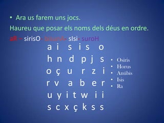• Ara us farem uns jocs.
Haureu que posar els noms dels déus en ordre.
aR – sirisO- bisunA- sIsi- suroH
           a i s i s o
           h n d p j s          •   Osiris
                                •   Horus
           o ç u r z i          •   Anúbis
                                •   Isis
           r v a b e r          •   Ra
           u y i t w i i
           s c x ç k s s
 