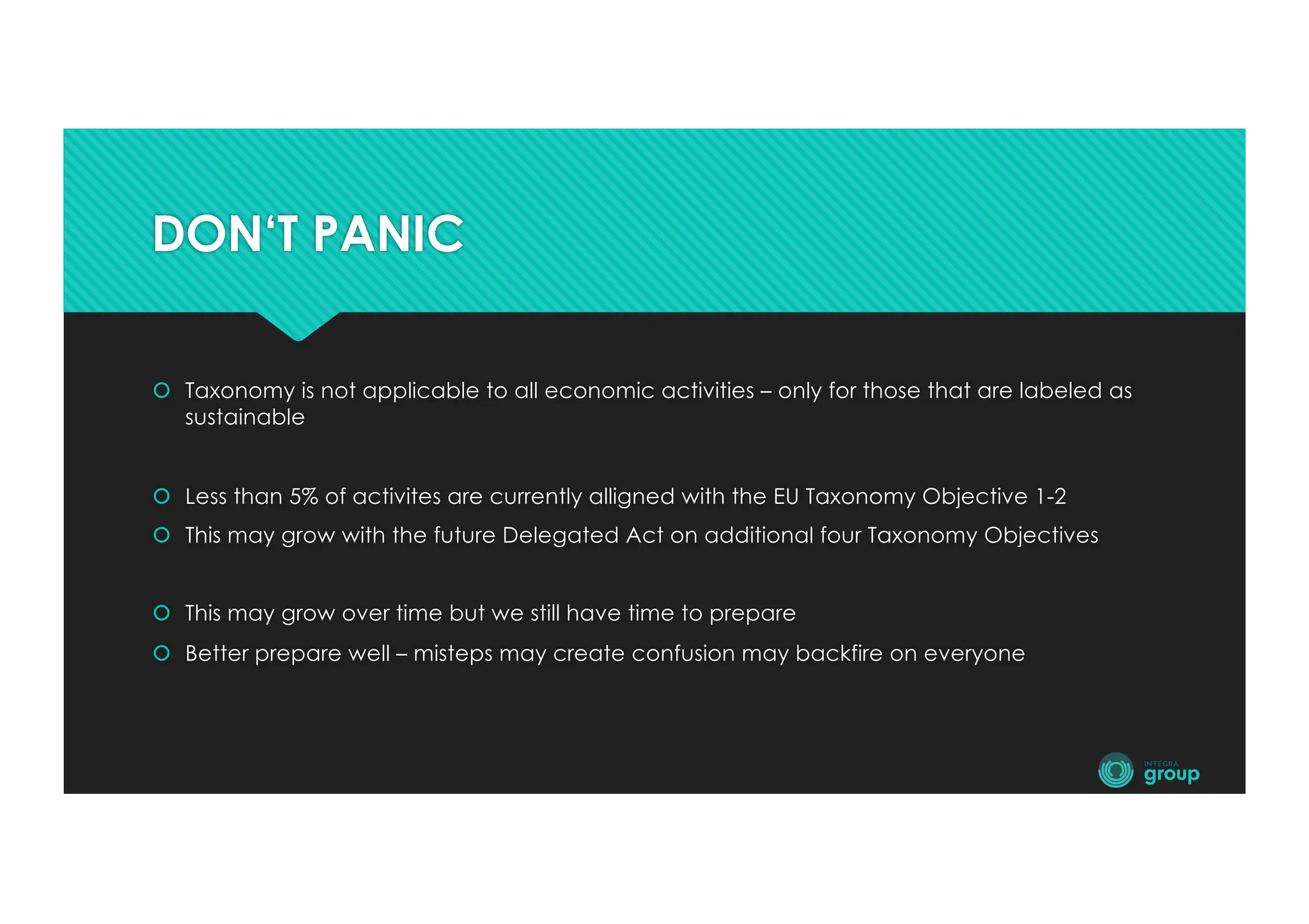 DON‘T PANIC
š Taxonomy is not applicable to all economic activities – only for those that are labeled as
sustainable
š Less than 5% of activites are currently alligned with the EU Taxonomy Objective 1-2
š This may grow with the future Delegated Act on additional four Taxonomy Objectives
š This may grow over time but we still have time to prepare
š Better prepare well – misteps may create confusion may backfire on everyone
 