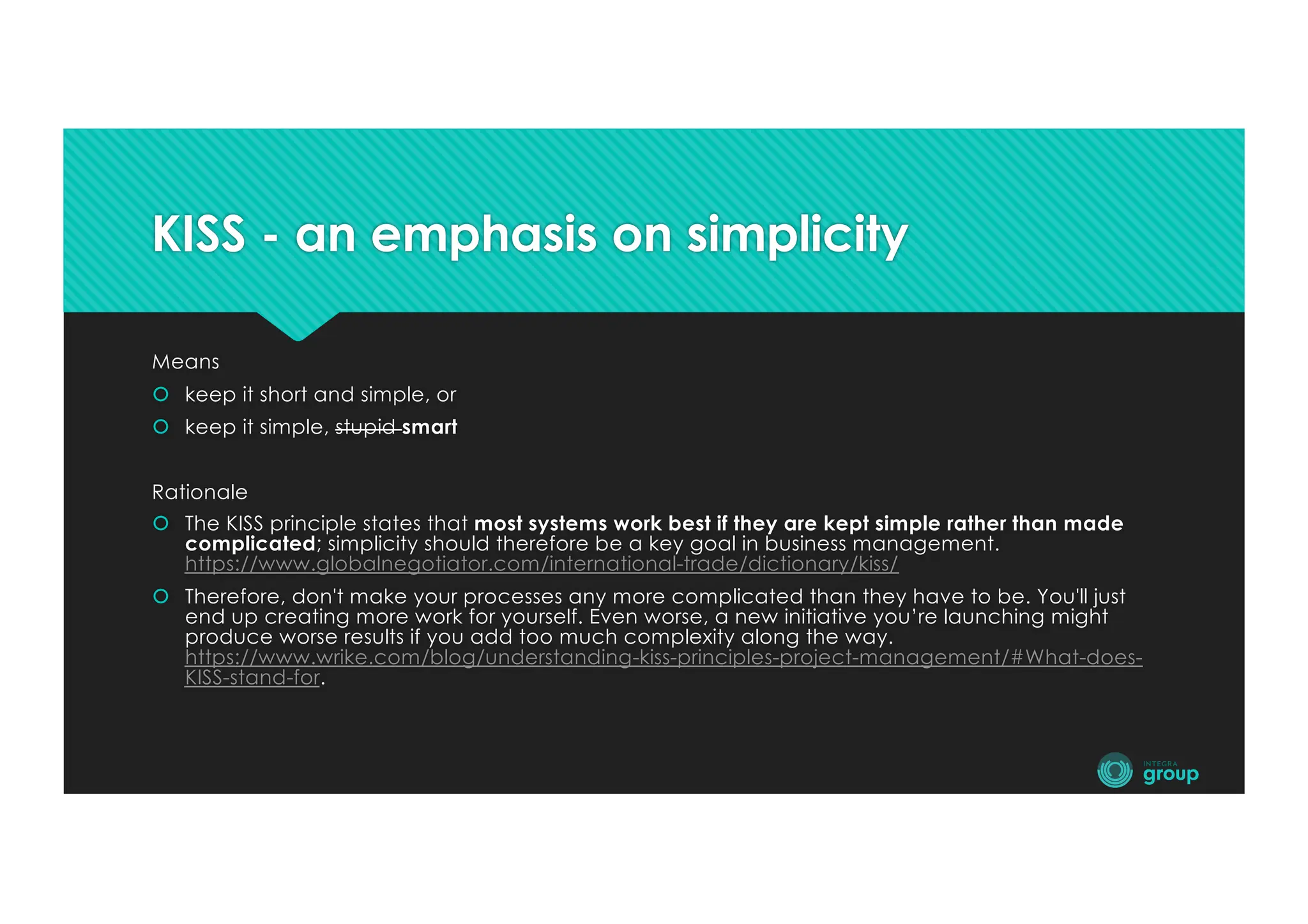 KISS - an emphasis on simplicity
Means
š keep it short and simple, or
š keep it simple, stupid smart
Rationale
š The KISS principle states that most systems work best if they are kept simple rather than made
complicated; simplicity should therefore be a key goal in business management.
https://www.globalnegotiator.com/international-trade/dictionary/kiss/
š Therefore, don't make your processes any more complicated than they have to be. You'll just
end up creating more work for yourself. Even worse, a new initiative you’re launching might
produce worse results if you add too much complexity along the way.
https://www.wrike.com/blog/understanding-kiss-principles-project-management/#What-does-
KISS-stand-for.
 