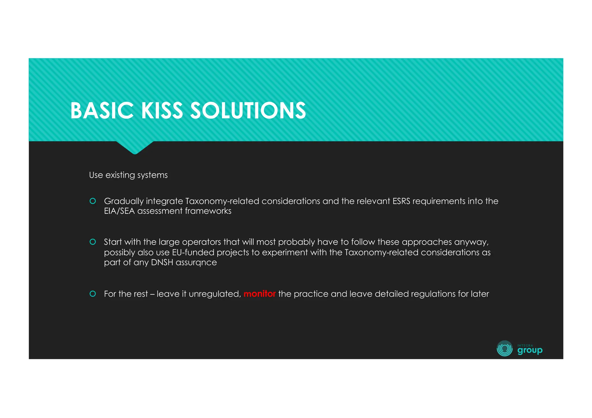 BASIC KISS SOLUTIONS
Use existing systems
š Gradually integrate Taxonomy-related considerations and the relevant ESRS requirements into the
EIA/SEA assessment frameworks
š Start with the large operators that will most probably have to follow these approaches anyway,
possibly also use EU-funded projects to experiment with the Taxonomy-related considerations as
part of any DNSH assurqnce
š For the rest – leave it unregulated, monitor the practice and leave detailed regulations for later
 