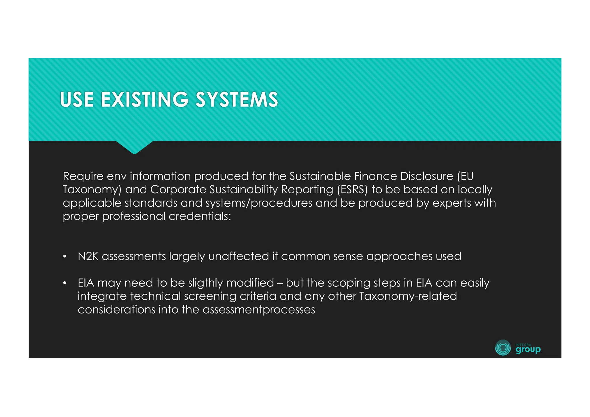 USE EXISTING SYSTEMS
Require env information produced for the Sustainable Finance Disclosure (EU
Taxonomy) and Corporate Sustainability Reporting (ESRS) to be based on locally
applicable standards and systems/procedures and be produced by experts with
proper professional credentials:
• N2K assessments largely unaffected if common sense approaches used
• EIA may need to be sligthly modified – but the scoping steps in EIA can easily
integrate technical screening criteria and any other Taxonomy-related
considerations into the assessmentprocesses
 