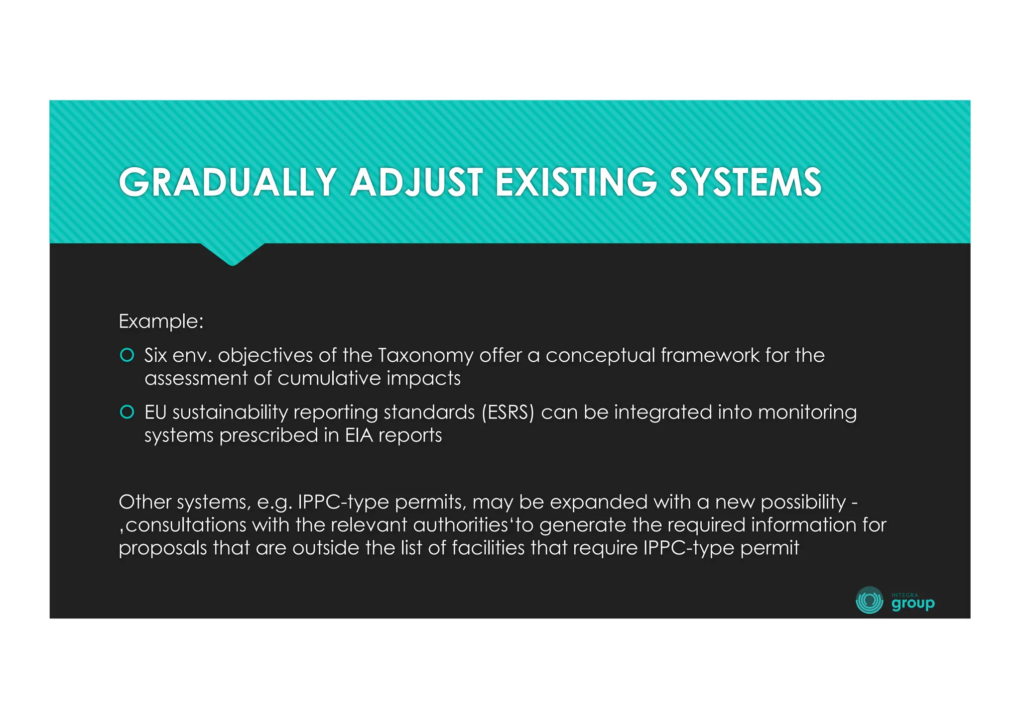 GRADUALLY ADJUST EXISTING SYSTEMS
Example:
š Six env. objectives of the Taxonomy offer a conceptual framework for the
assessment of cumulative impacts
š EU sustainability reporting standards (ESRS) can be integrated into monitoring
systems prescribed in EIA reports
Other systems, e.g. IPPC-type permits, may be expanded with a new possibility -
‚consultations with the relevant authorities‘to generate the required information for
proposals that are outside the list of facilities that require IPPC-type permit
 