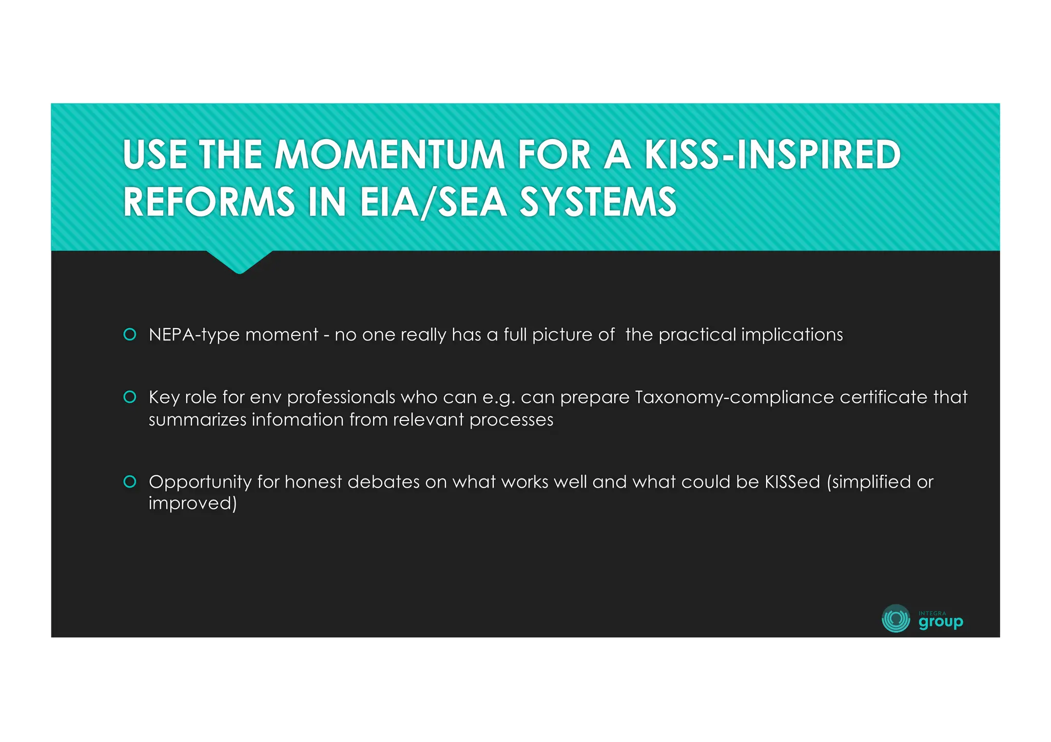 USE THE MOMENTUM FOR A KISS-INSPIRED
REFORMS IN EIA/SEA SYSTEMS
š NEPA-type moment - no one really has a full picture of the practical implications
š Key role for env professionals who can e.g. can prepare Taxonomy-compliance certificate that
summarizes infomation from relevant processes
š Opportunity for honest debates on what works well and what could be KISSed (simplified or
improved)
 