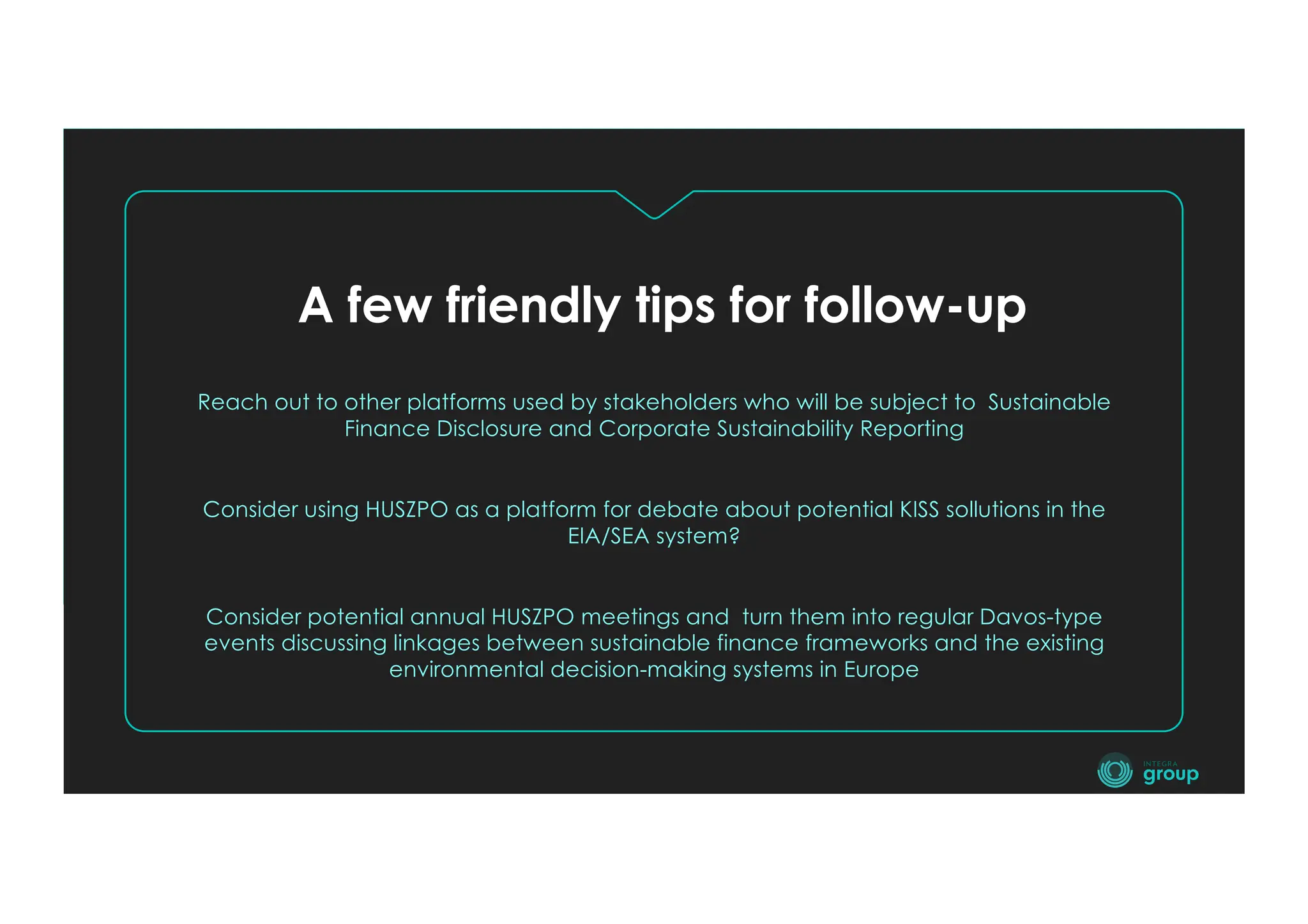 A few friendly tips for follow-up
Reach out to other platforms used by stakeholders who will be subject to Sustainable
Finance Disclosure and Corporate Sustainability Reporting
Consider using HUSZPO as a platform for debate about potential KISS sollutions in the
EIA/SEA system?
Consider potential annual HUSZPO meetings and turn them into regular Davos-type
events discussing linkages between sustainable finance frameworks and the existing
environmental decision-making systems in Europe
 