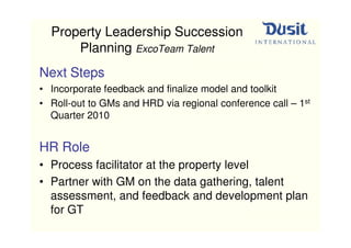 Property Leadership Succession
      Planning ExcoTeam Talent
Next Steps
• Incorporate feedback and finalize model and toolkit
• Roll-out to GMs and HRD via regional conference call – 1st
  Quarter 2010


HR Role
• Process facilitator at the property level
• Partner with GM on the data gathering, talent
  assessment, and feedback and development plan
  for GT
 