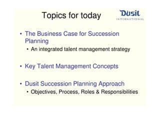 Topics for today

• The Business Case for Succession
  Planning
  • An integrated talent management strategy


• Key Talent Management Concepts

• Dusit Succession Planning Approach
  • Objectives, Process, Roles & Responsibilities
 