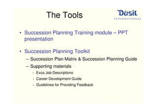 The Tools

• Succession Planning Training module – PPT
  presentation

• Succession Planning Toolkit
  – Succession Plan Matrix & Succession Planning Guide
  – Supporting materials
     - Exco Job Descriptions
     - Career Development Guide
     - Guidelines for Providing Feedback
 