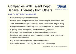 Companies With Talent Depth
Behave Differently from Others
TOP QUINTILE COMPANIES
• Have a stronger performance ethic
• Believe talent is important and hold line managers accountable for it
• Take more risks on high potentials; move them before they’re ready
• Recognize the cost of keeping poor performers and act accordingly
• Explicitly build development into every staffing decision
• Have a probing, candid and action-oriented talent process
• Develop a strong magnet for top talent (great company, great jobs,
  compensation/lifestyle)
• Pay what it takes to get and keep the best talent
• Use pay increases to amplify the performance message
                                             Source: War for Talent Top 200 Survey - McKinsey Co.
 