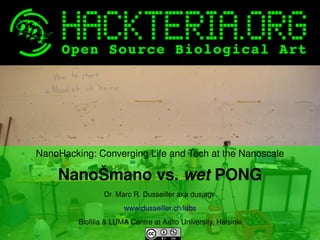 NanoHacking: Converging Life and Tech at the Nanoscale

NanoŠmano vs. wet PONG
Dr. Marc R. Dusseiller aka dusjagr 
www.dusseiller.ch/labs
 

 
Biofilia & LUMA Centre at Aalto University, Helsinki

 