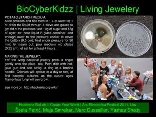    
BioCyberKidzz | Living Jewelery
Hackteria BioLab // Create Your World | Ars Electronica Festival 2011, Linz
Špela Petrič, Maja Smrekar, Marc Dusseiller, Yashas Shetty
POTATO STARCH MEDIUM: 
Slice potatoes and boil them in 1 L of water for 1 
h; drain the liquid through a sieve and gauze to 
get rid of the potatoes; add 10g of sugar and 13g 
of agar; stir; pour liquid in glass container, add 
enough  water  to  the  pressure  cooker  to  cover 
the bottom (0,5 cm); heat under pressure for 20 
min;  let  steam  out;  pour  medium  into  plates 
(0,25 cm); let set for at least 4 hours.
MAKING THE JEWELRY: 
For  the  living  bacterial  jewelry  press  a  finger 
gently  onto  the  plate,  seal  Petri  dish  with  hot­
glue  gun  and  add  string,  a  ring  or  a  broche 
needle. Colonies will appear in a day or two, at 
first  bacterial  cultures,  as  the  culture  ages 
filamentous fungi will overgrow.
see more on: http://hackteria.org/wiki/
 