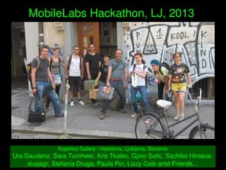    
MobileLabs Hackathon, LJ, 2013 
Kapelica Gallery / Hackteria, Ljubljana, Slovenia
Urs Gaudenz, Sara Turnheer, Kris Tkalec, Gjino Sutic, Sachiko Hirosue, 
dusjagr, Stefania Druga, Paula Pin, Lizzy Cole amd Friends...
 