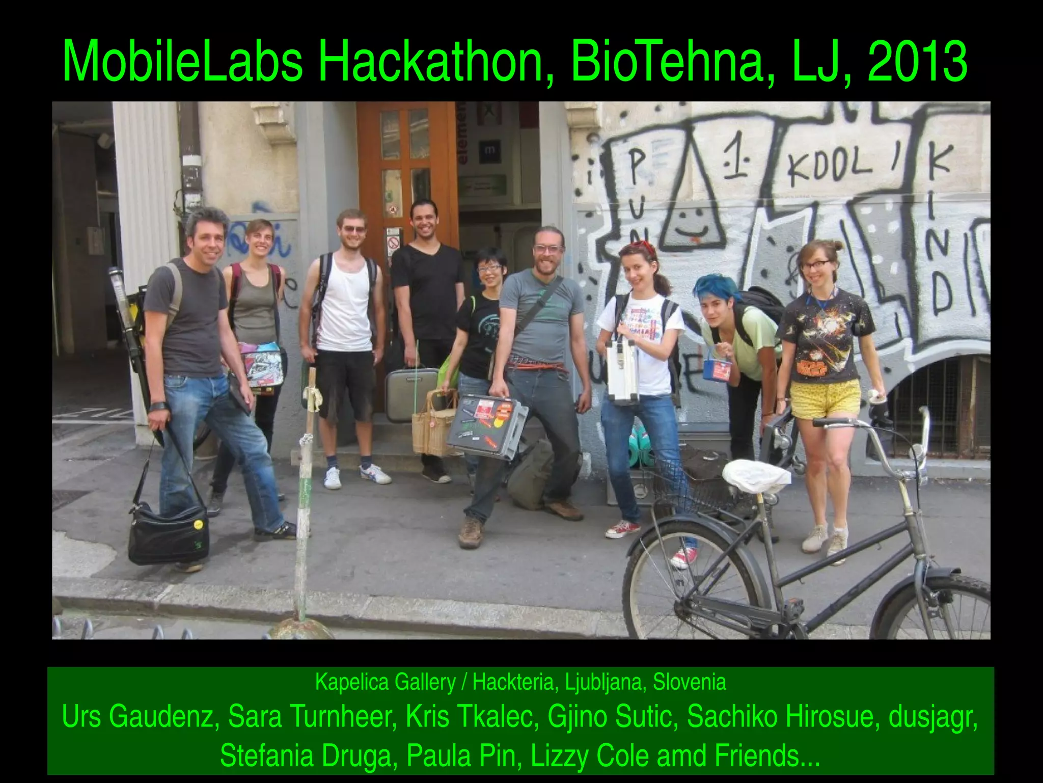 MobileLabs Hackathon, BioTehna, LJ, 2013 
Kapelica Gallery / Hackteria, Ljubljana, Slovenia 
Urs Gaudenz, Sara Turnheer, Kris Tkalec, Gjino Sutic, Sachiko Hirosue, dusjagr, 
Stefania Druga, Paula Pin, Lizzy Cole amd Friends... 
 