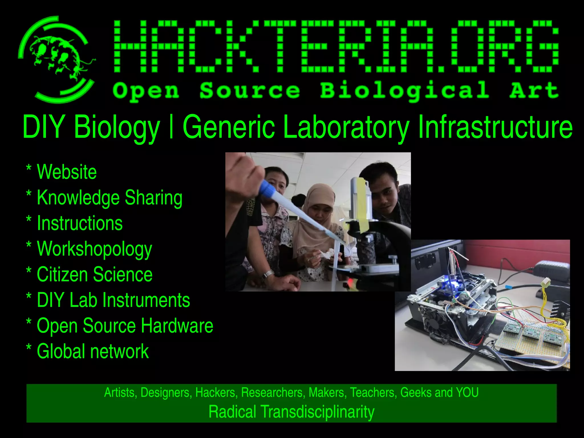 DIY Biology | Generic Laboratory Infrastructure 
* Website 
* Knowledge Sharing 
* Instructions 
* Workshopology 
* Citizen Science 
* DIY Lab Instruments 
* Open Source Hardware 
* Global network 
Artists, Designers, Hackers, Researchers, Makers, Teachers, Geeks and YOU 
Radical Transdisciplinarity 
 