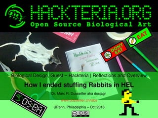    
Biological Design, Guest – Hackteria | Reflections and Overview
How I ended stuffing Rabbits in HEL
Dr. Marc R. Dusseiller aka dusjagr 
www.dusseiller.ch/labs
UPenn, Philadelphia – Oct 2016
 