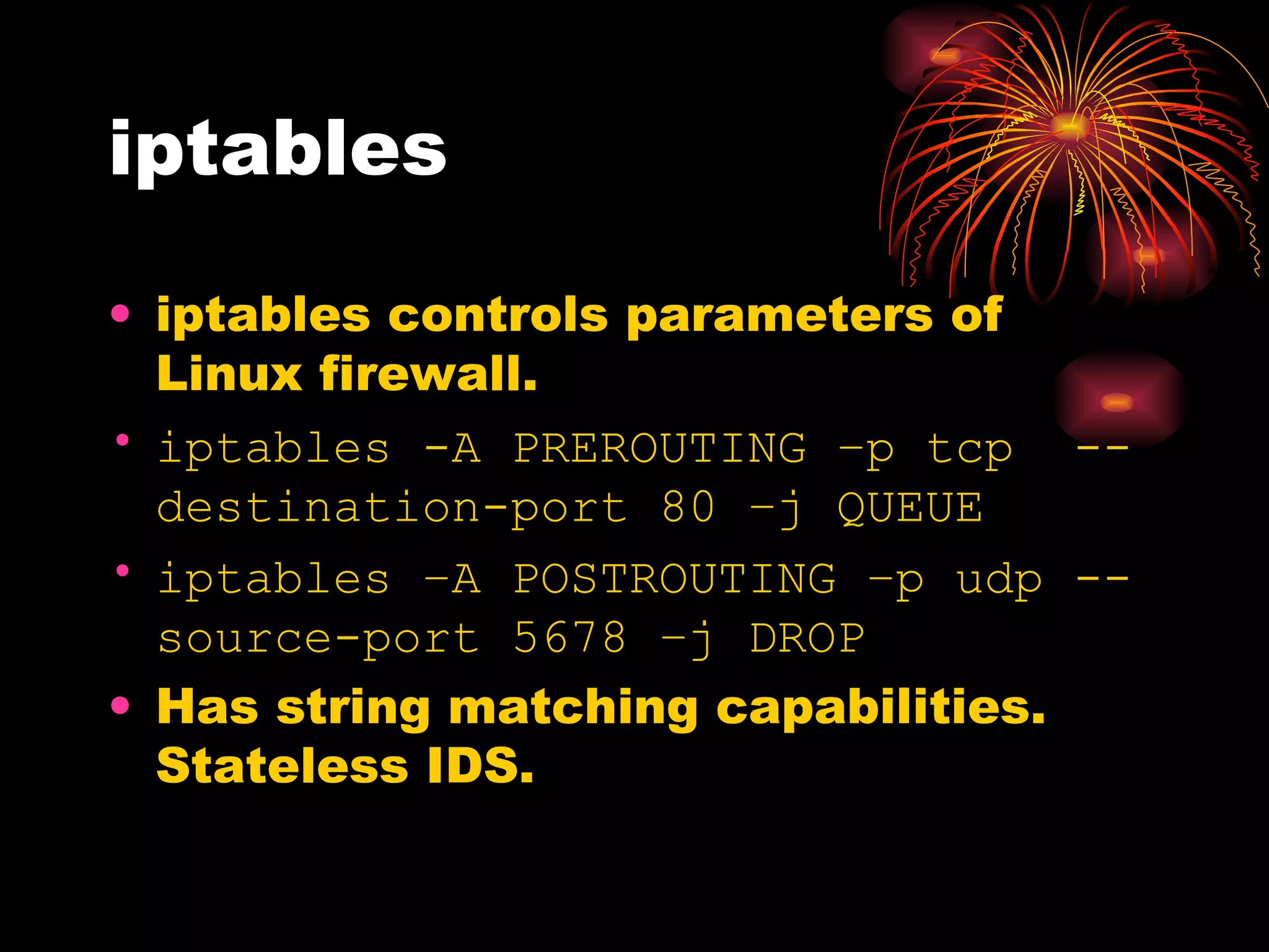 iptables iptables controls parameters of Linux firewall. iptables -A PREROUTING –p tcp  --destination-port 80 –j QUEUE iptables –A POSTROUTING –p udp --source-port 5678 –j DROP Has string matching capabilities. Stateless IDS. 