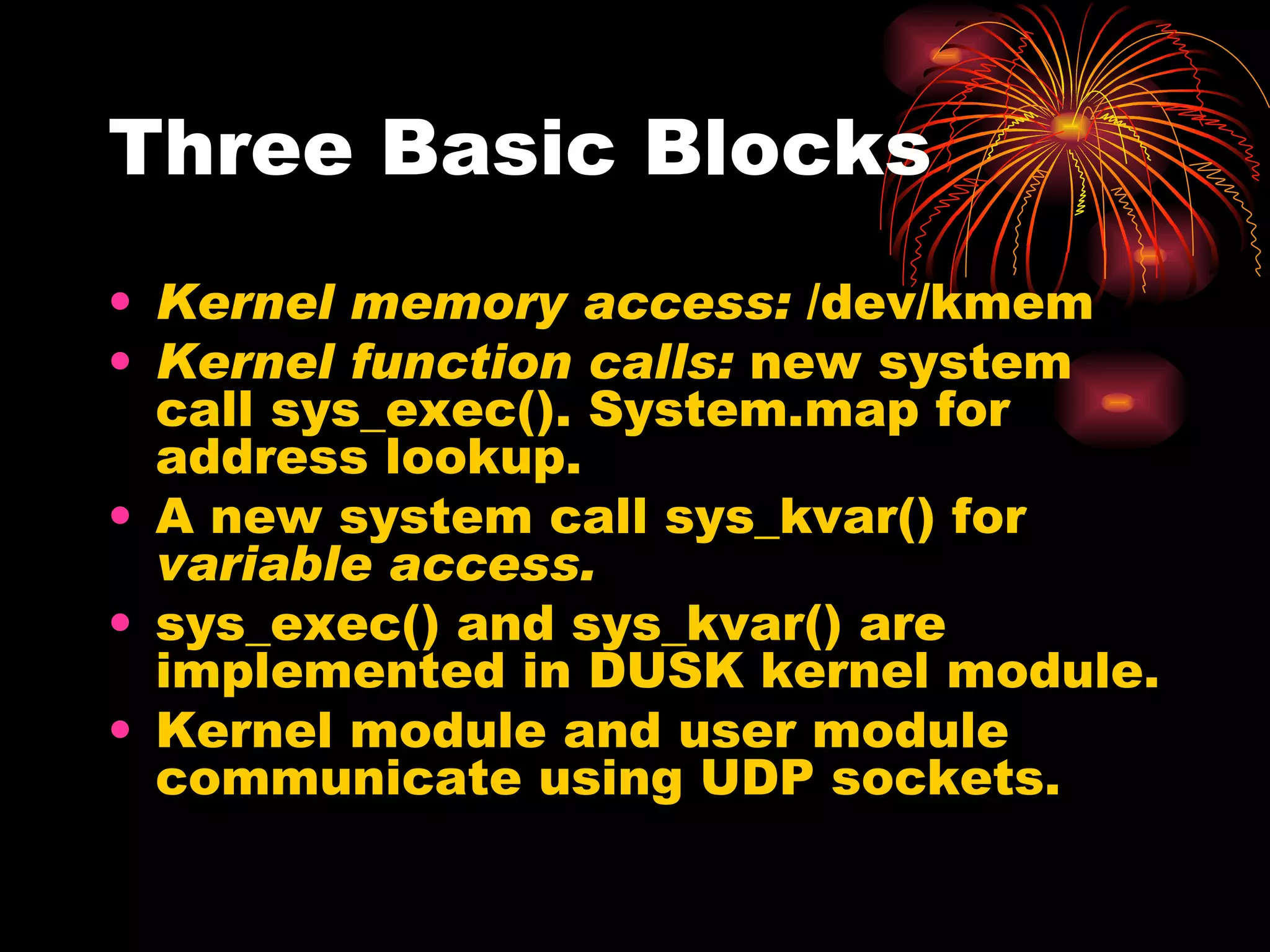Three Basic Blocks Kernel memory access:  /dev/kmem Kernel function calls:  new system call sys_exec(). System.map for address lookup. A new system call sys_kvar() for  variable access. sys_exec() and sys_kvar() are implemented in DUSK kernel module. Kernel module and user module communicate using UDP sockets. 