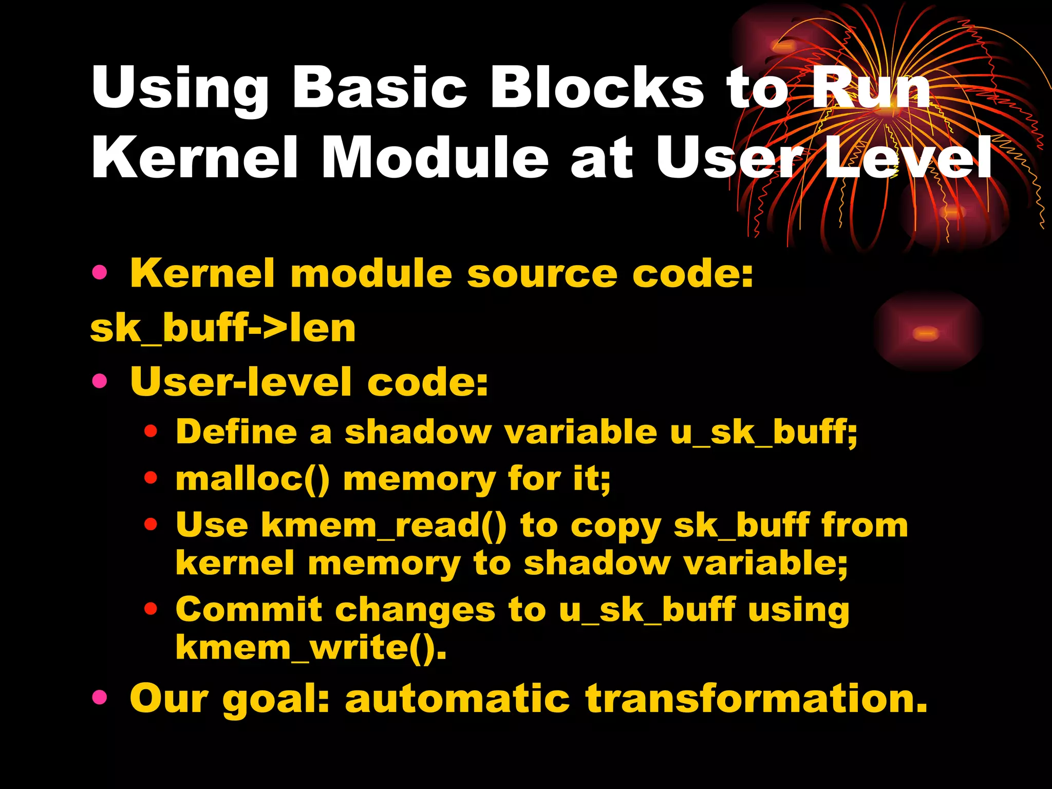 Using Basic Blocks to Run Kernel Module at User Level Kernel module source code: sk_buff->len User-level code: Define a shadow variable u_sk_buff; malloc() memory for it; Use kmem_read() to copy sk_buff from kernel memory to shadow variable; Commit changes to u_sk_buff using kmem_write(). Our goal: automatic transformation. 