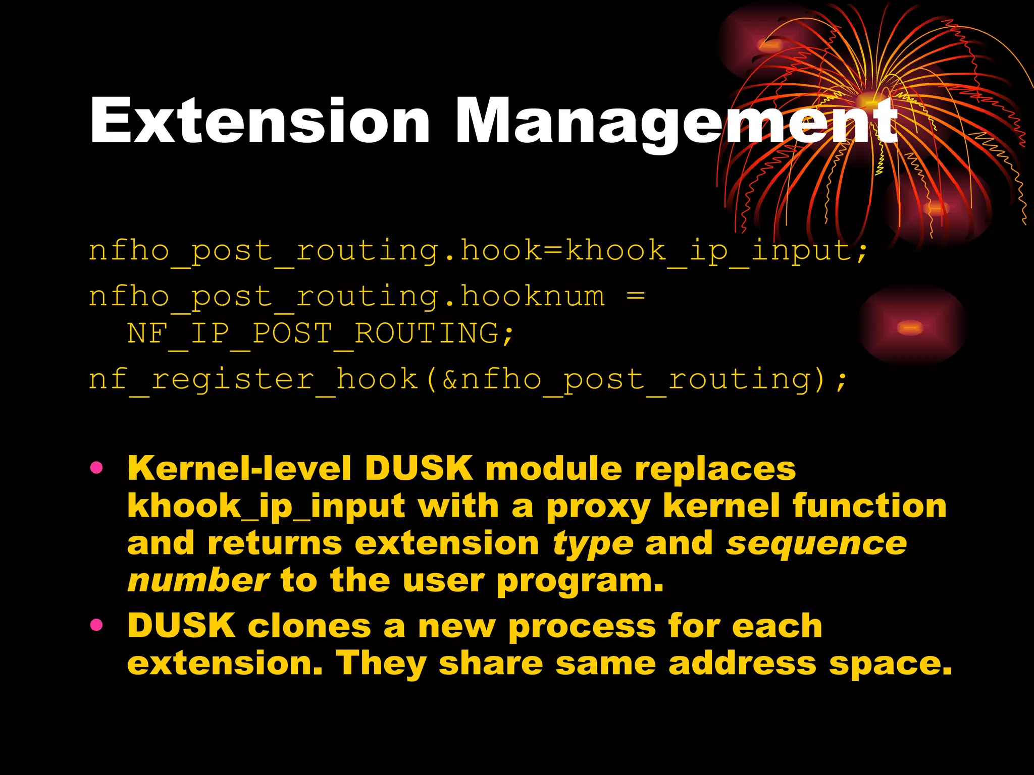 Extension Management nfho_post_routing.hook=khook_ip_input; nfho_post_routing.hooknum = NF_IP_POST_ROUTING; nf_register_hook(&nfho_post_routing); Kernel-level DUSK module replaces khook_ip_input with a proxy kernel function and returns extension  type  and  sequence number  to the user program. DUSK clones a new process for each extension. They share same address space. 
